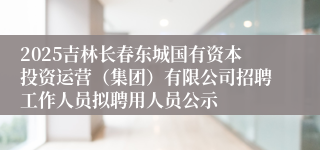 2025吉林长春东城国有资本投资运营（集团）有限公司招聘工作人员拟聘用人员公示