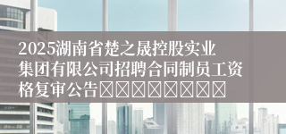 2025湖南省楚之晟控股实业集团有限公司招聘合同制员工资格复审公告								