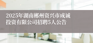 2025年湖南郴州资兴市成诚投资有限公司招聘5人公告