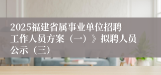 2025福建省属事业单位招聘工作人员方案（一）》拟聘人员公示（三）