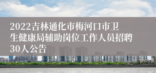 2022吉林通化市梅河口市卫生健康局辅助岗位工作人员招聘30人公告