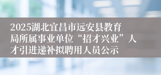 2025湖北宜昌市远安县教育局所属事业单位“招才兴业”人才引进递补拟聘用人员公示