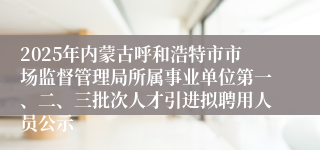 2025年内蒙古呼和浩特市市场监督管理局所属事业单位第一、二、三批次人才引进拟聘用人员公示