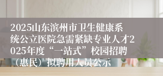 2025山东滨州市卫生健康系统公立医院急需紧缺专业人才2025年度“一站式”校园招聘（惠民）拟聘用人员公示