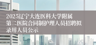 2025辽宁大连医科大学附属第二医院合同制护理人员招聘拟录用人员公示