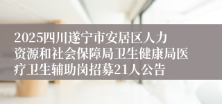 2025四川遂宁市安居区人力资源和社会保障局卫生健康局医疗卫生辅助岗招募21人公告