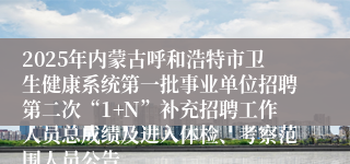 2025年内蒙古呼和浩特市卫生健康系统第一批事业单位招聘第二次“1+N”补充招聘工作人员总成绩及进入体检、考察范围人员公告