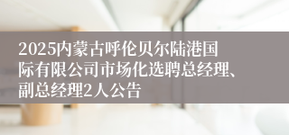 2025内蒙古呼伦贝尔陆港国际有限公司市场化选聘总经理、副总经理2人公告