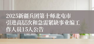 2025新疆兵团第十师北屯市引进高层次和急需紧缺事业编工作人员15人公告