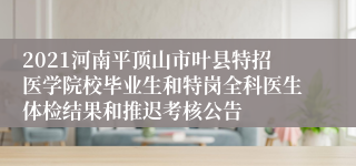 2021河南平顶山市叶县特招医学院校毕业生和特岗全科医生体检结果和推迟考核公告