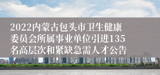 2022内蒙古包头市卫生健康委员会所属事业单位引进135名高层次和紧缺急需人才公告