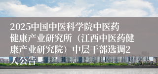 2025中国中医科学院中医药健康产业研究所（江西中医药健康产业研究院）中层干部选调2人公告