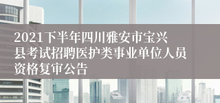 2021下半年四川雅安市宝兴县考试招聘医护类事业单位人员资格复审公告