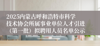 2025内蒙古呼和浩特市科学技术协会所属事业单位人才引进（第一批）拟聘用人员名单公示