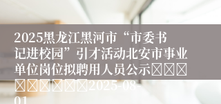 2025黑龙江黑河市“市委书记进校园”引才活动北安市事业单位岗位拟聘用人员公示									2025-08-01
