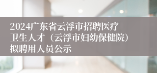 2024广东省云浮市招聘医疗卫生人才（云浮市妇幼保健院）拟聘用人员公示