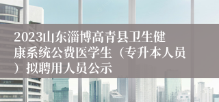 2023山东淄博高青县卫生健康系统公费医学生（专升本人员）拟聘用人员公示
