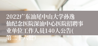 2022广东汕尾中山大学孙逸仙纪念医院深汕中心医院招聘事业单位工作人员140人公告(第二十六批）