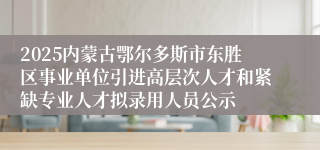2025内蒙古鄂尔多斯市东胜区事业单位引进高层次人才和紧缺专业人才拟录用人员公示