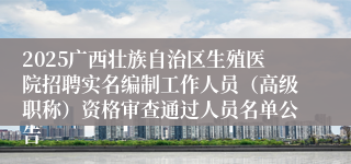 2025广西壮族自治区生殖医院招聘实名编制工作人员（高级职称）资格审查通过人员名单公告