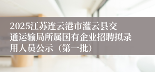 2025江苏连云港市灌云县交通运输局所属国有企业招聘拟录用人员公示（第一批）