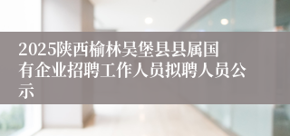 2025陕西榆林吴堡县县属国有企业招聘工作人员拟聘人员公示