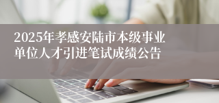 2025年孝感安陆市本级事业单位人才引进笔试成绩公告