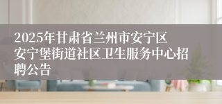 2025年甘肃省兰州市安宁区安宁堡街道社区卫生服务中心招聘公告