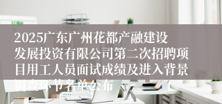 2025广东广州花都产融建设发展投资有限公司第二次招聘项目用工人员面试成绩及进入背景调查环节名单公布