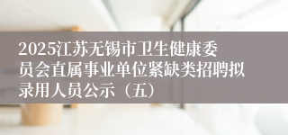 2025江苏无锡市卫生健康委员会直属事业单位紧缺类招聘拟录用人员公示（五）