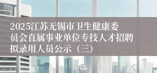 2025江苏无锡市卫生健康委员会直属事业单位专技人才招聘拟录用人员公示（三）