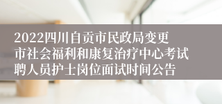 2022四川自贡市民政局变更市社会福利和康复治疗中心考试聘人员护士岗位面试时间公告