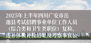 2025年上半年四川广安市岳池县考试招聘事业单位工作人员（综合类和卫生类职位）复检、递补体检补检结果及考察事宜公告