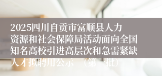2025四川自贡市富顺县人力资源和社会保障局活动面向全国知名高校引进高层次和急需紧缺人才拟聘用公示  （第一批）