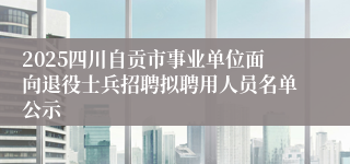 2025四川自贡市事业单位面向退役士兵招聘拟聘用人员名单公示