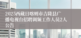 2025西藏日喀则市吉隆县广播电视台招聘调频工作人员2人公告
