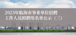 2025年临海市事业单位招聘工作人员拟聘用名单公示（三）
