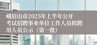 峨眉山市2025年上半年公开考试招聘事业单位工作人员拟聘用人员公示（第一批）