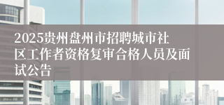 2025贵州盘州市招聘城市社区工作者资格复审合格人员及面试公告