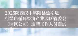 2025陕西汉中略阳县延期进行绿色循环经济产业园区管委会（园区公司）选聘工作人员面试公告