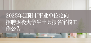 2025年辽阳市事业单位定向招聘退役大学生士兵报名审核工作公告
