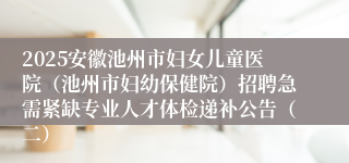 2025安徽池州市妇女儿童医院（池州市妇幼保健院）招聘急需紧缺专业人才体检递补公告（二）