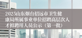 2025山东烟台招远市卫生健康局所属事业单位招聘高层次人才拟聘用人员公示（第一批）