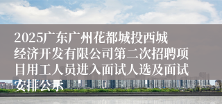 2025广东广州花都城投西城经济开发有限公司第二次招聘项目用工人员进入面试人选及面试安排公示