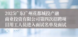 2025广东广州花都城投产融商业投资有限公司第四次招聘项目用工人员进入面试名单及面试安排公示