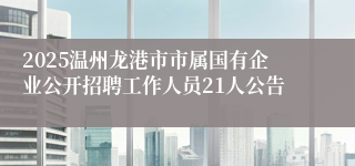 2025温州龙港市市属国有企业公开招聘工作人员21人公告