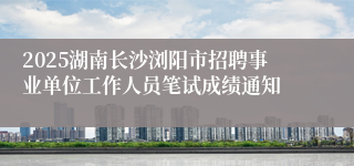 2025湖南长沙浏阳市招聘事业单位工作人员笔试成绩通知