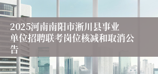 2025河南南阳市淅川县事业单位招聘联考岗位核减和取消公告