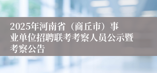 2025年河南省（商丘市）事业单位招聘联考考察人员公示暨考察公告