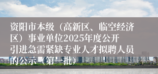 资阳市本级（高新区、临空经济区）事业单位2025年度公开引进急需紧缺专业人才拟聘人员的公示（第一批）